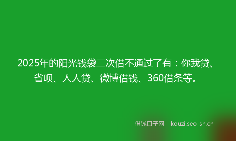 2025年的阳光钱袋二次借不通过了有：你我贷、省呗、人人贷、微博借钱、360借条等。