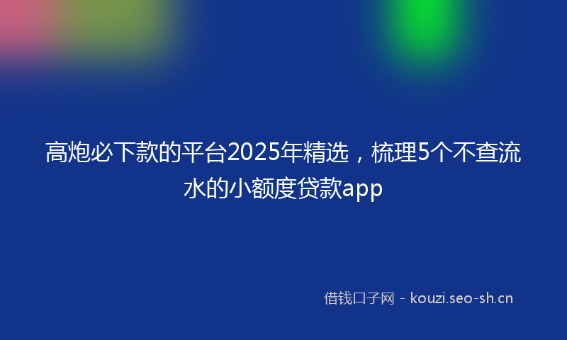 高炮必下款的平台2025年精选，梳理5个不查流水的小额度贷款app