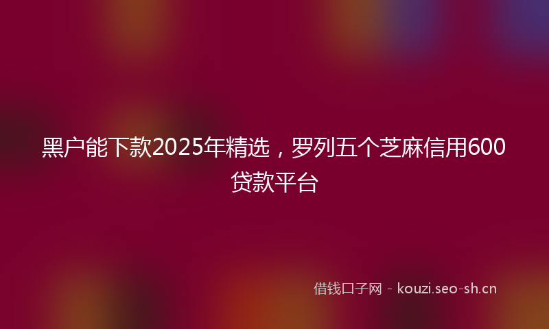 黑户能下款2025年精选，罗列五个芝麻信用600贷款平台