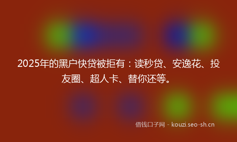 2025年的黑户快贷被拒有：读秒贷、安逸花、投友圈、超人卡、替你还等。