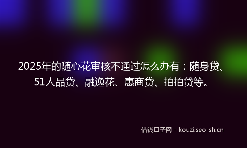 2025年的随心花审核不通过怎么办有:随身贷、51人品贷、融逸花、惠商贷、拍拍贷等。