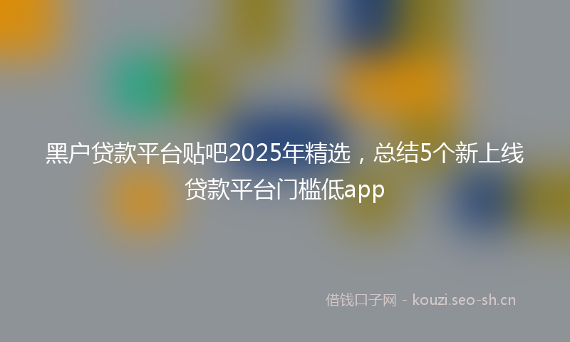 黑户贷款平台贴吧2025年精选，总结5个新上线贷款平台门槛低app