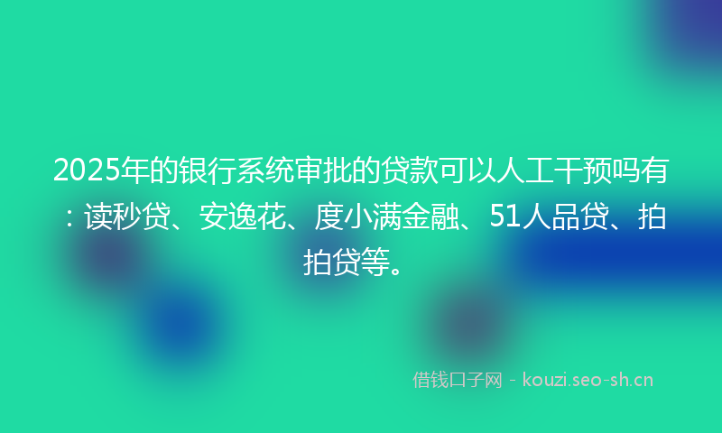 2025年的银行系统审批的贷款可以人工干预吗有：读秒贷、安逸花、度小满金融、51人品贷、拍拍贷等。