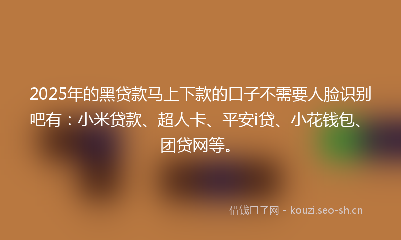 2025年的黑贷款马上下款的口子不需要人脸识别吧有：小米贷款、超人卡、平安i贷、小花钱包、团贷网等。