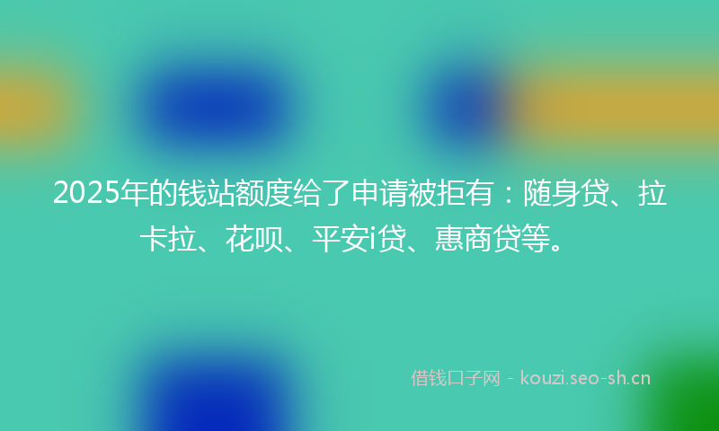 2025年的钱站额度给了申请被拒有：随身贷、拉卡拉、花呗、平安i贷、惠商贷等。