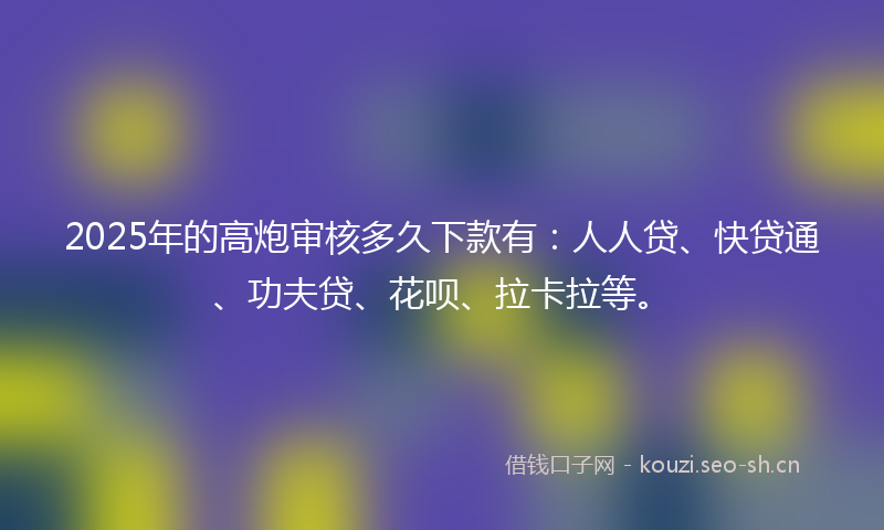 2025年的高炮审核多久下款有：人人贷、快贷通、功夫贷、花呗、拉卡拉等。