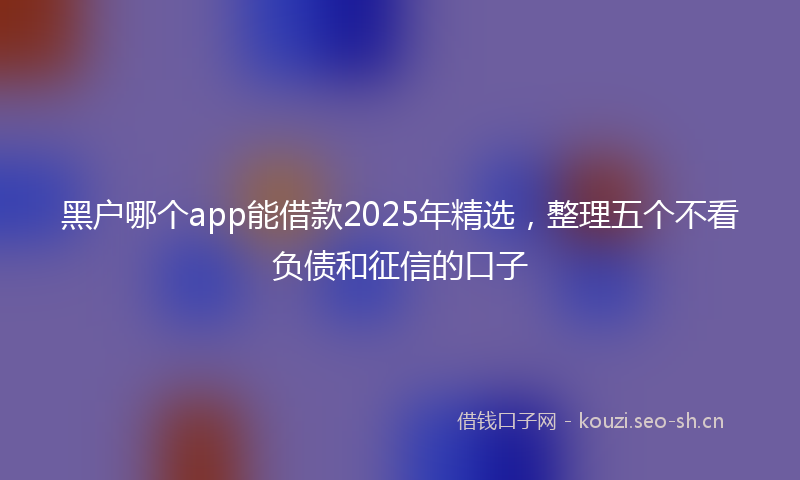 黑户哪个app能借款2025年精选，整理五个不看负债和征信的口子
