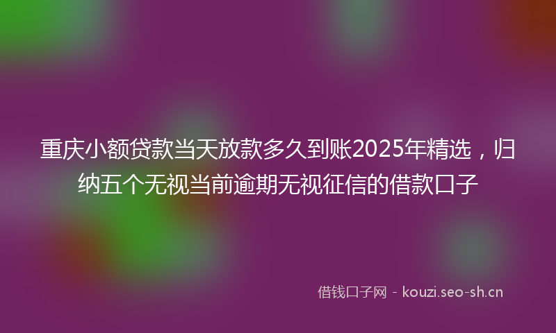 重庆小额贷款当天放款多久到账2025年精选，归纳五个无视当前逾期无视征信的借款口子