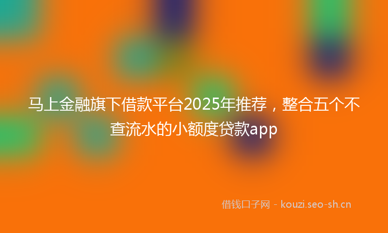 马上金融旗下借款平台2025年推荐，整合五个不查流水的小额度贷款app