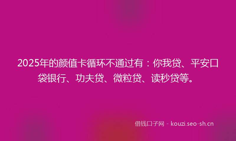 2025年的颜值卡循环不通过有:你我贷、平安口袋银行、功夫贷、微粒贷、读秒贷等。