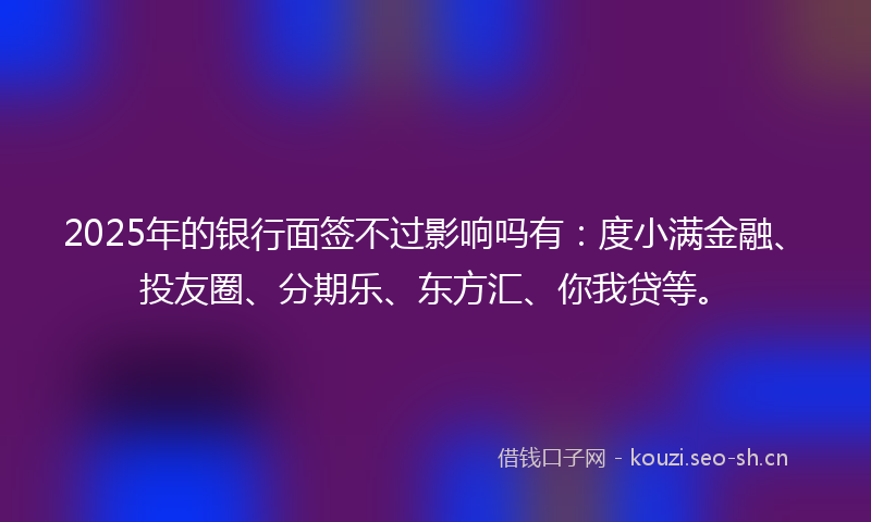 2025年的银行面签不过影响吗有：度小满金融、投友圈、分期乐、东方汇、你我贷等。