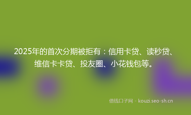 2025年的首次分期被拒有：信用卡贷、读秒贷、维信卡卡贷、投友圈、小花钱包等。