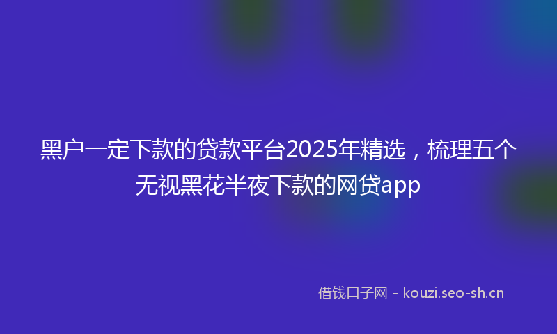 黑户一定下款的贷款平台2025年精选，梳理五个无视黑花半夜下款的网贷app