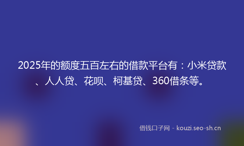 2025年的额度五百左右的借款平台有：小米贷款、人人贷、花呗、柯基贷、360借条等。