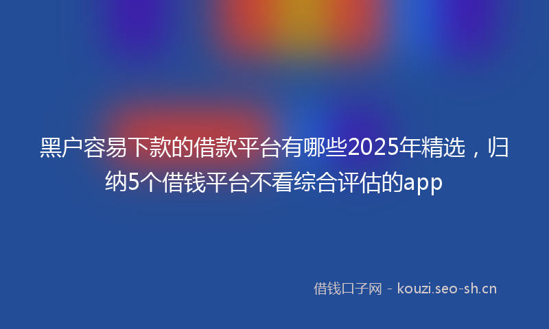 黑户容易下款的借款平台有哪些2025年精选，归纳5个借钱平台不看综合评估的app