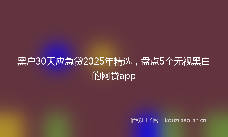 黑户30天应急贷2025年精选，盘点5个无视黑白的网贷app