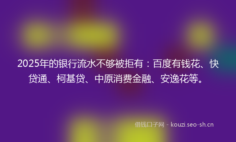 2025年的银行流水不够被拒有：百度有钱花、快贷通、柯基贷、中原消费金融、安逸花等。