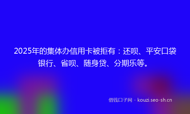 2025年的集体办信用卡被拒有：还呗、平安口袋银行、省呗、随身贷、分期乐等。