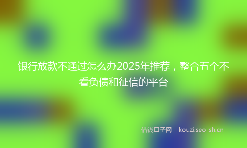 银行放款不通过怎么办2025年推荐，整合五个不看负债和征信的平台