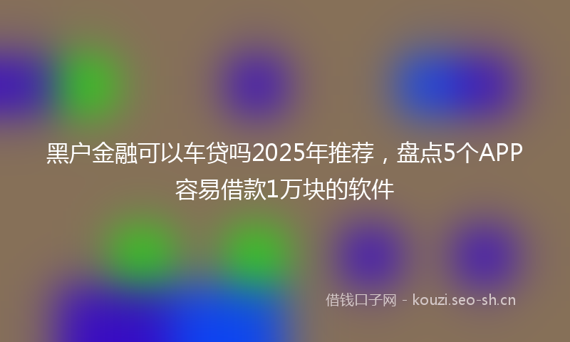 黑户金融可以车贷吗2025年推荐，盘点5个APP容易借款1万块的软件