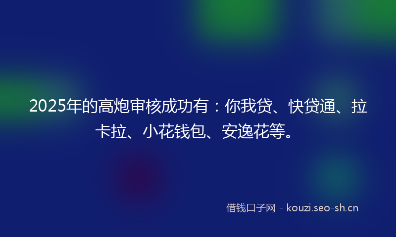 2025年的高炮审核成功有:你我贷、快贷通、拉卡拉、小花钱包、安逸花等。