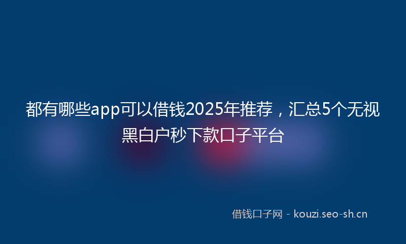 都有哪些app可以借钱2025年推荐，汇总5个无视黑白户秒下款口子平台