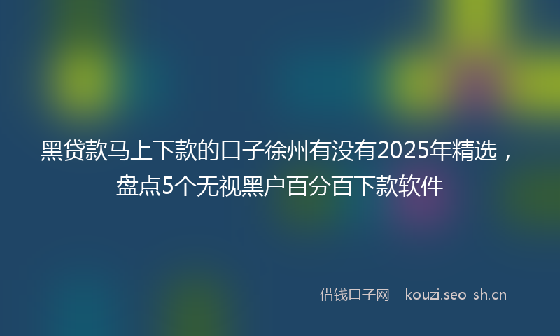 黑贷款马上下款的口子徐州有没有2025年精选,盘点5个无视黑户百分百下款软件
