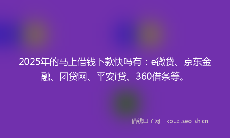 2025年的马上借钱下款快吗有：e微贷、京东金融、团贷网、平安i贷、360借条等。