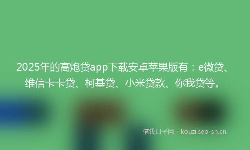 2025年的高炮贷app下载安卓苹果版有：e微贷、维信卡卡贷、柯基贷、小米贷款、你我贷等。