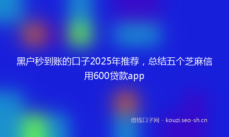 黑户秒到账的口子2025年推荐，总结五个芝麻信用600贷款app