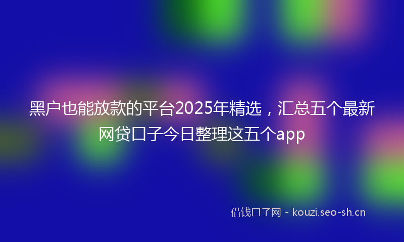 黑户也能放款的平台2025年精选，汇总五个最新网贷口子今日整理这五个app