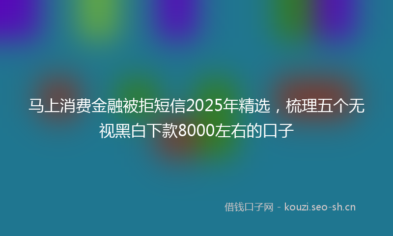 马上消费金融被拒短信2025年精选，梳理五个无视黑白下款8000左右的口子