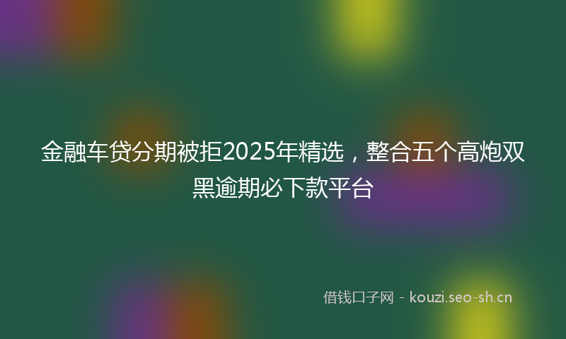 金融车贷分期被拒2025年精选,整合五个高炮双黑逾期必下款平台