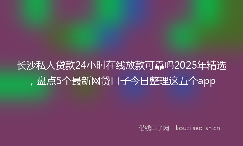 长沙私人贷款24小时在线放款可靠吗2025年精选，盘点5个最新网贷口子今日整理这五个app