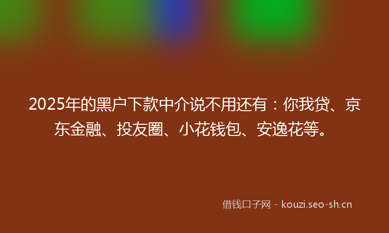 2025年的黑户下款中介说不用还有：你我贷、京东金融、投友圈、小花钱包、安逸花等。