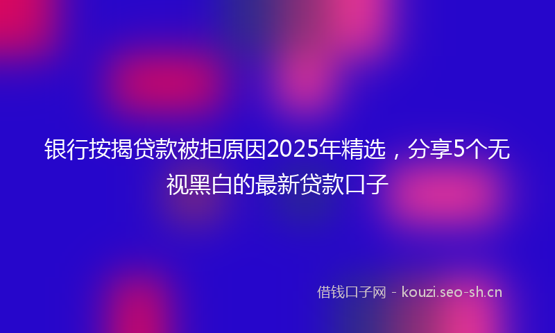 银行按揭贷款被拒原因2025年精选，分享5个无视黑白的最新贷款口子