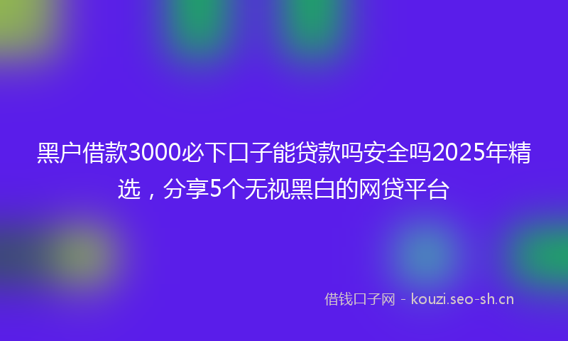 黑户借款3000必下口子能贷款吗安全吗2025年精选，分享5个无视黑白的网贷平台