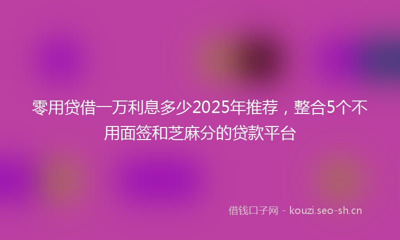 零用贷借一万利息多少2025年推荐,整合5个不用面签和芝麻分的贷款平台