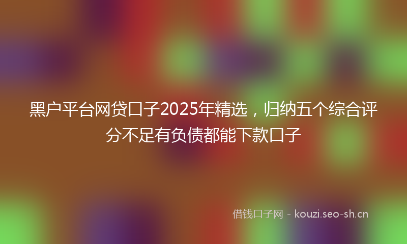 黑户平台网贷口子2025年精选,归纳五个综合评分不足有负债都能下款口子