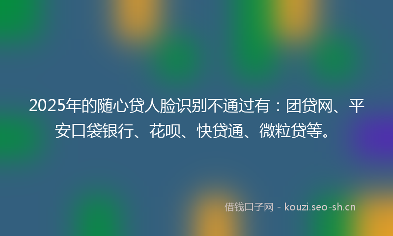 2025年的随心贷人脸识别不通过有：团贷网、平安口袋银行、花呗、快贷通、微粒贷等。