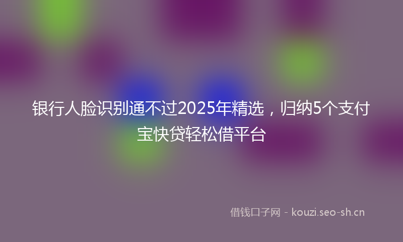 银行人脸识别通不过2025年精选,归纳5个支付宝快贷轻松借平台