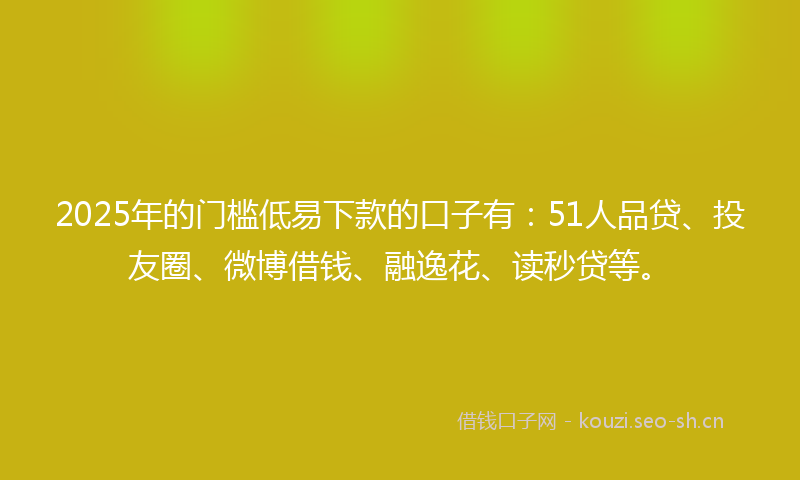 2025年的门槛低易下款的口子有：51人品贷、投友圈、微博借钱、融逸花、读秒贷等。
