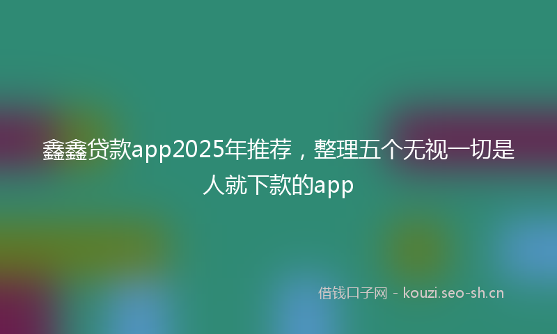 鑫鑫贷款app2025年推荐，整理五个无视一切是人就下款的app