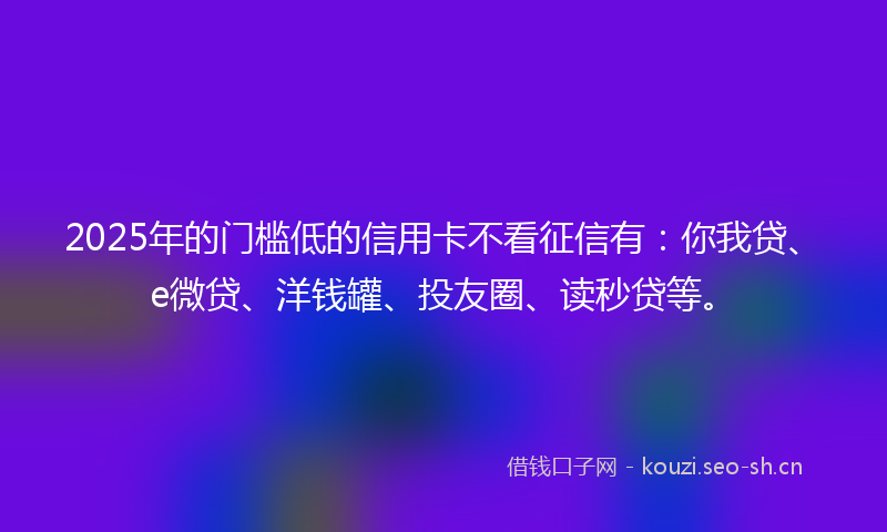 2025年的门槛低的信用卡不看征信有：你我贷、e微贷、洋钱罐、投友圈、读秒贷等。