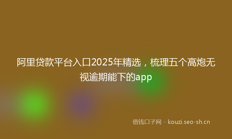 阿里贷款平台入口2025年精选，梳理五个高炮无视逾期能下的app