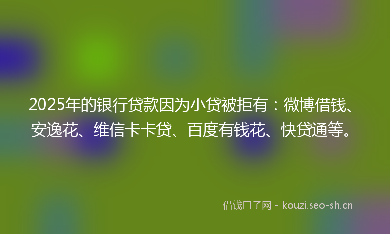 2025年的银行贷款因为小贷被拒有：微博借钱、安逸花、维信卡卡贷、百度有钱花、快贷通等。