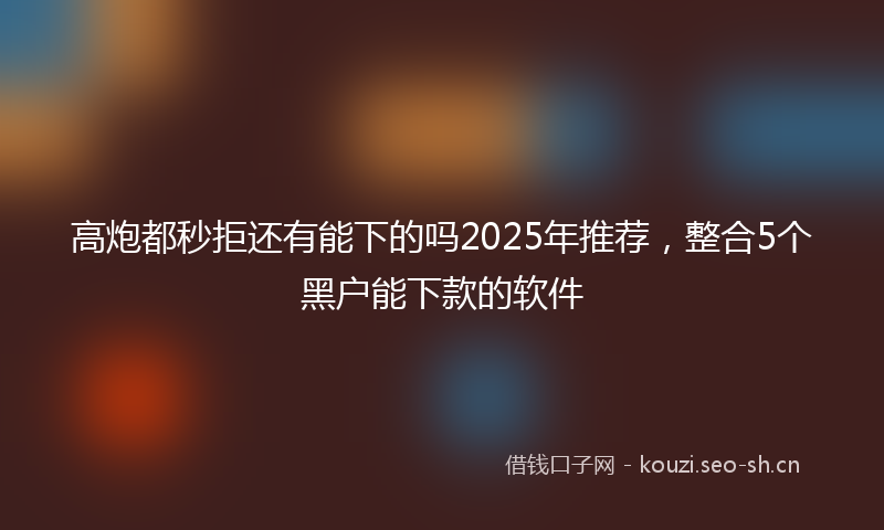 高炮都秒拒还有能下的吗2025年推荐，整合5个黑户能下款的软件