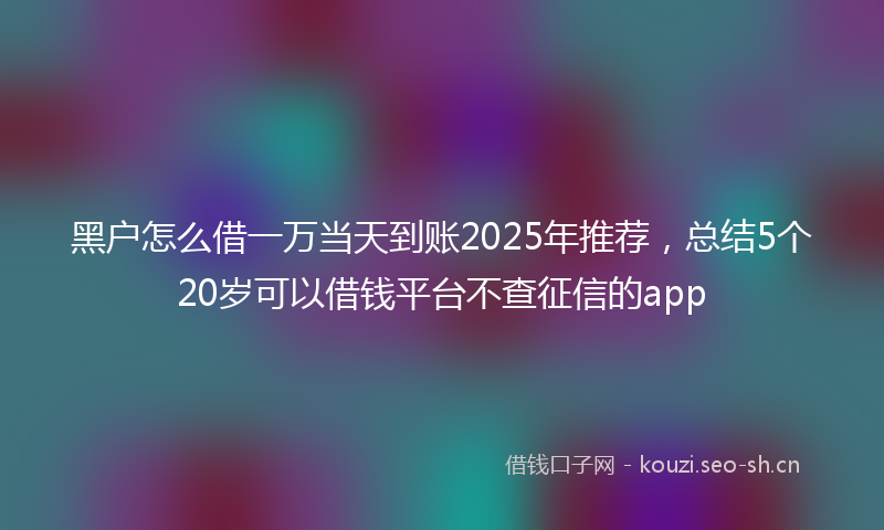黑户怎么借一万当天到账2025年推荐,总结5个20岁可以借钱平台不查征信的app