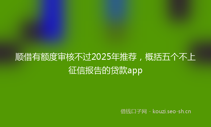 顺借有额度审核不过2025年推荐，概括五个不上征信报告的贷款app