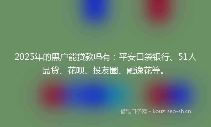 2025年的黑户能贷款吗有：平安口袋银行、51人品贷、花呗、投友圈、融逸花等。